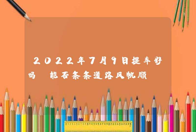 2022年7月9日提车好吗_能否条条道路风帆顺