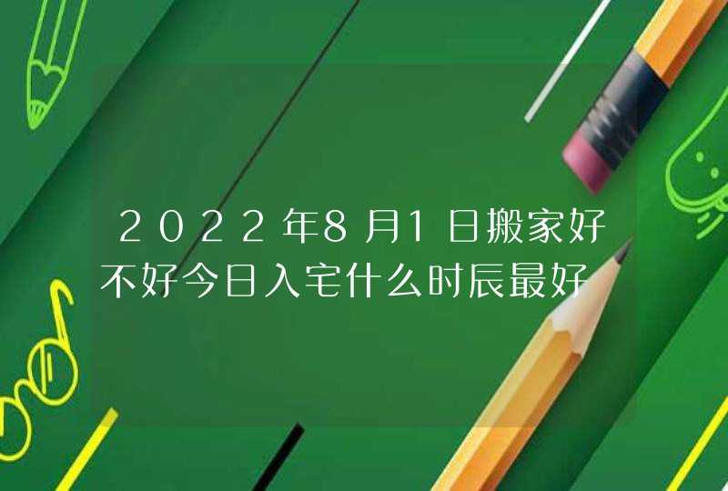 2022年8月1日搬家好不好今日入宅什么时辰最好