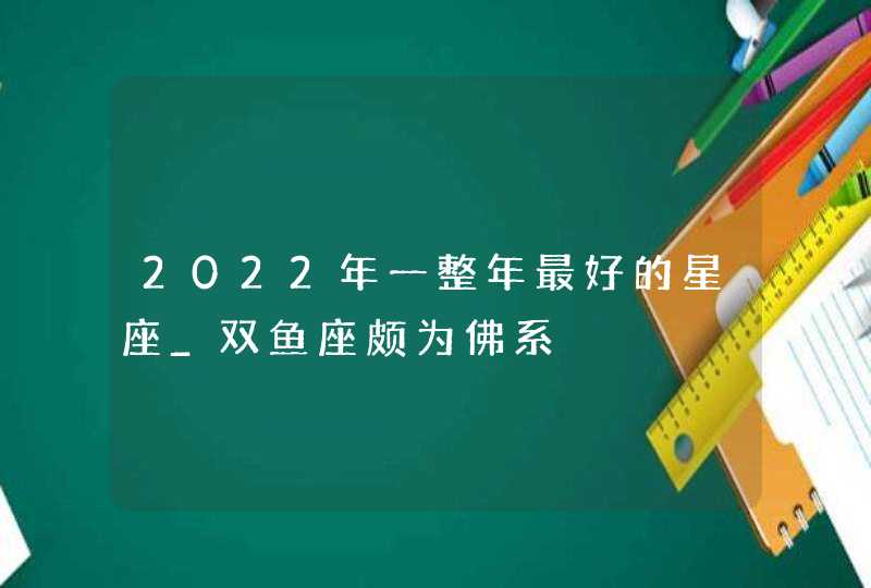 2022年一整年最好的星座_双鱼座颇为佛系