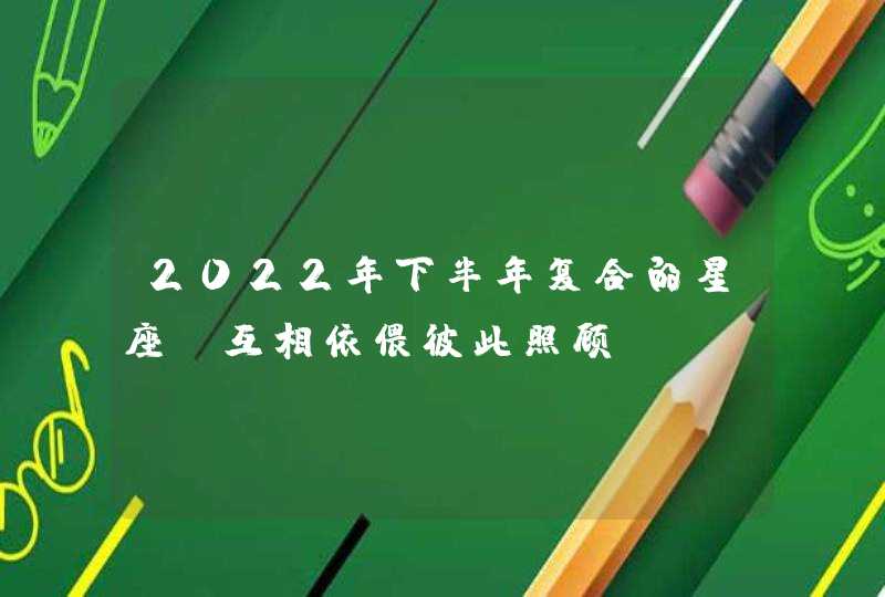 2022年下半年复合的星座_互相依偎彼此照顾