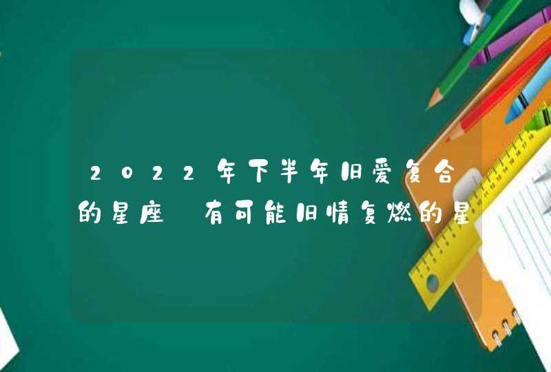 2022年下半年旧爱复合的星座_有可能旧情复燃的星座分析