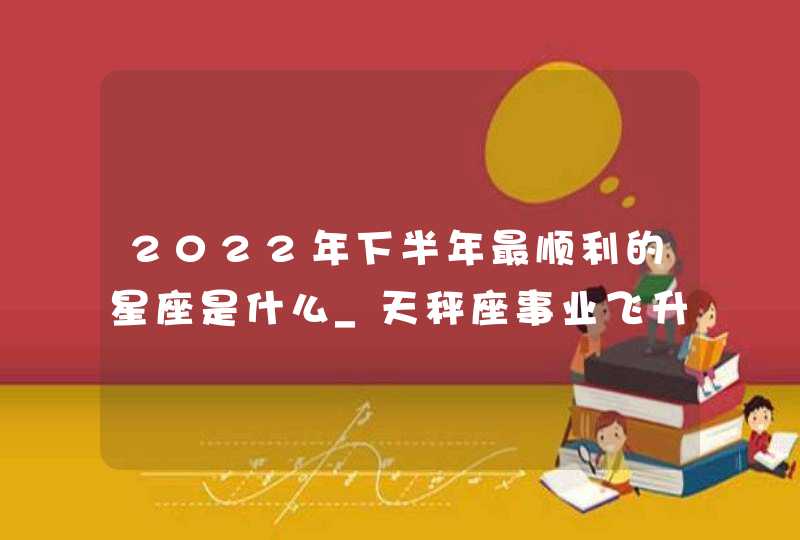 2022年下半年最顺利的星座是什么_天秤座事业飞升可收获财富