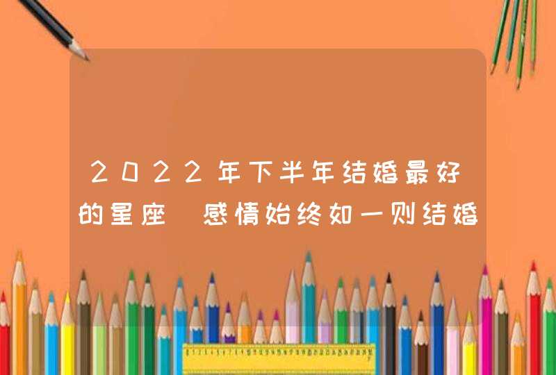 2022年下半年结婚最好的星座_感情始终如一则结婚几率大