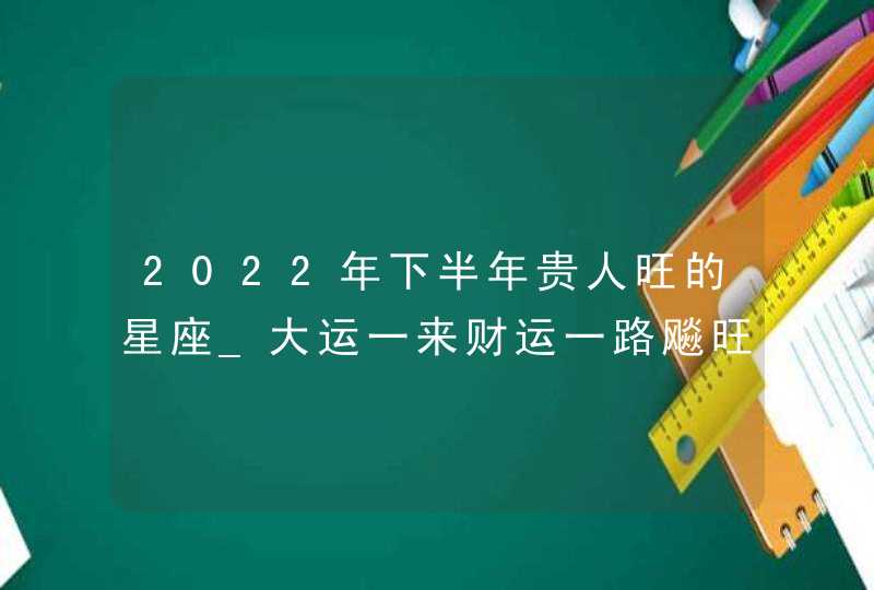 2022年下半年贵人旺的星座_大运一来财运一路飚旺