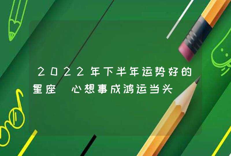 2022年下半年运势好的星座_心想事成鸿运当头