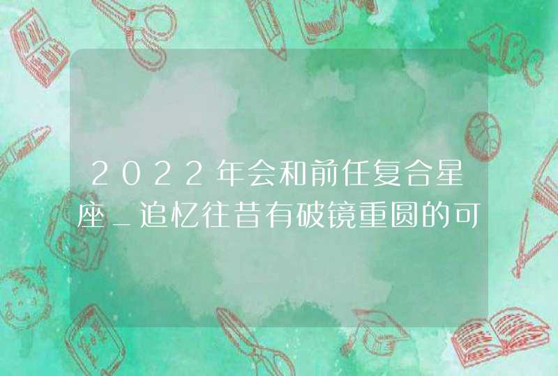 2022年会和前任复合星座_追忆往昔有破镜重圆的可能