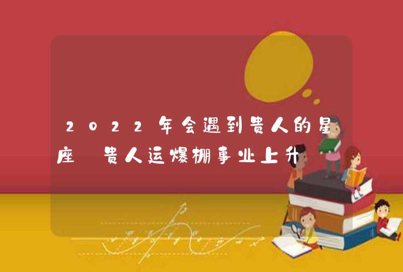 2022年会遇到贵人的星座_贵人运爆棚事业上升