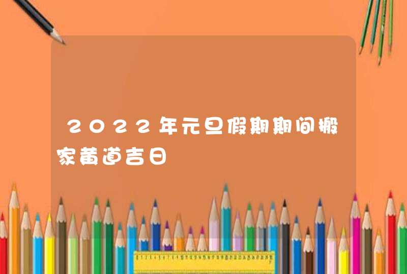 2022年元旦假期期间搬家黄道吉日