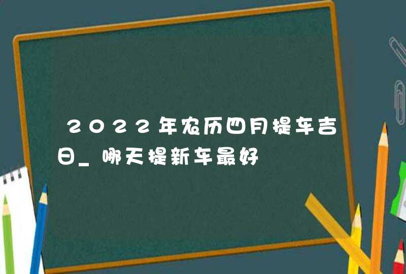 2022年农历四月提车吉日_哪天提新车最好