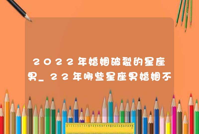 2022年婚姻破裂的星座男_22年哪些星座男婚姻不幸