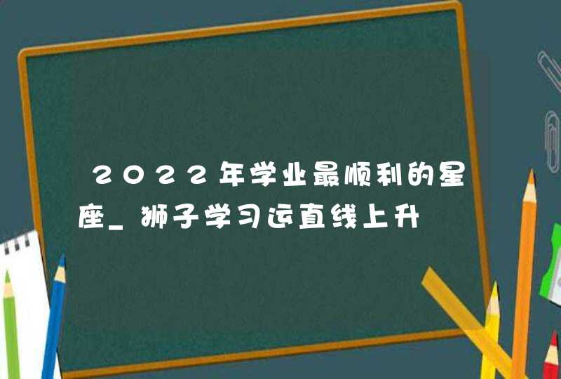 2022年学业最顺利的星座_狮子学习运直线上升