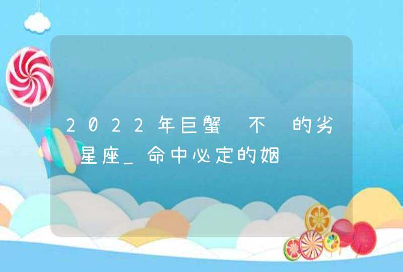 2022年巨蟹躲不过的劣缘星座_命中必定的姻缘