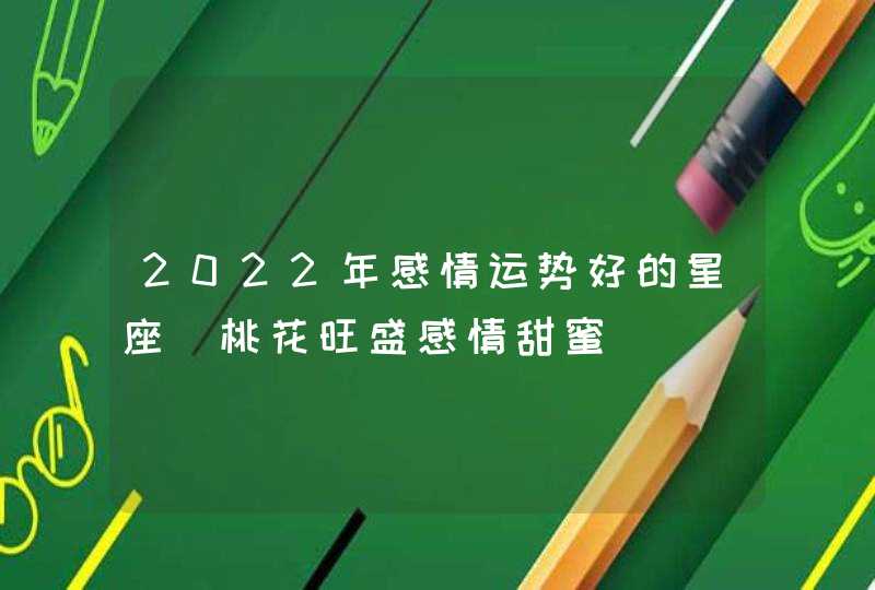 2022年感情运势好的星座_桃花旺盛感情甜蜜