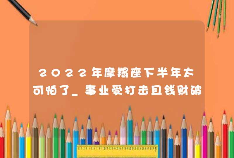 2022年摩羯座下半年太可怕了_事业受打击且钱财破损