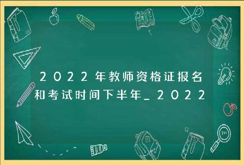 2022年教师资格证报名和考试时间下半年_2022年上半年教师证报考资格报名时间