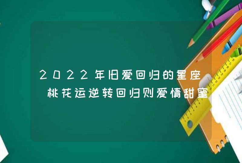 2022年旧爱回归的星座_桃花运逆转回归则爱情甜蜜如初