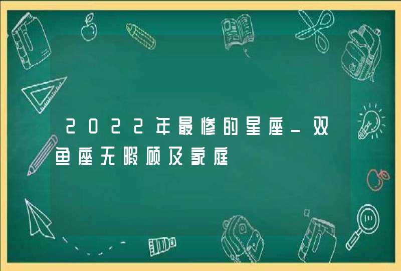 2022年最惨的星座_双鱼座无暇顾及家庭