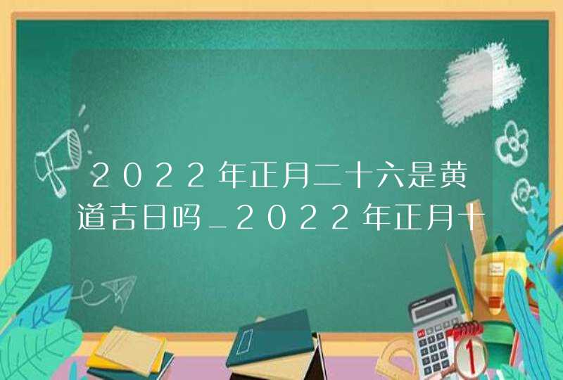 2022年正月二十六是黄道吉日吗_2022年正月十八可以安葬吗