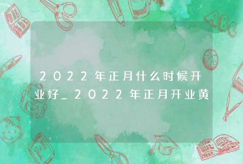 2022年正月什么时候开业好_2022年正月开业黄道吉日