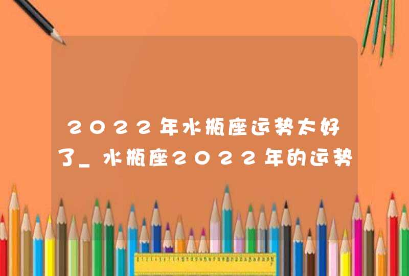 2022年水瓶座运势太好了_水瓶座2022年的运势如何分析