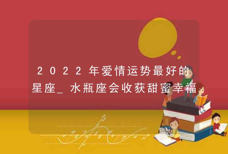 2022年爱情运势最好的星座_水瓶座会收获甜蜜幸福的爱情