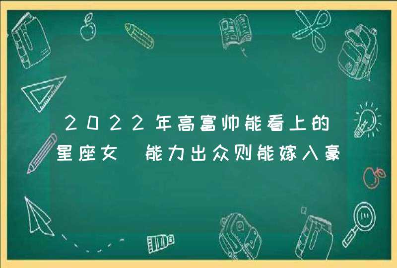 2022年高富帅能看上的星座女_能力出众则能嫁入豪门