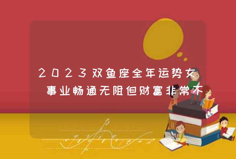 2023双鱼座全年运势女_事业畅通无阻但财富非常不好