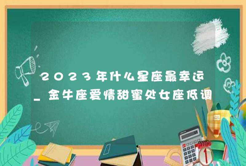 2023年什么星座最幸运_金牛座爱情甜蜜处女座低调发财