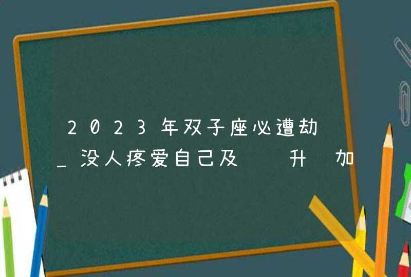 2023年双子座必遭劫难_没人疼爱自己及错过升职加薪