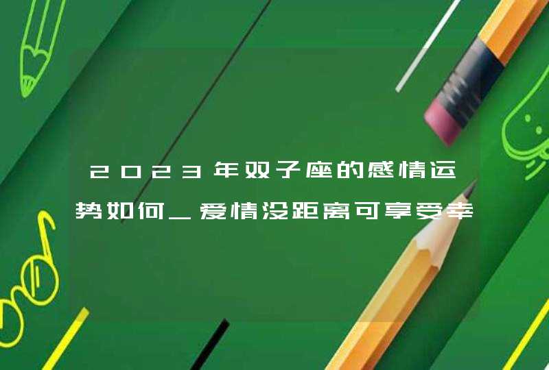 2023年双子座的感情运势如何_爱情没距离可享受幸福