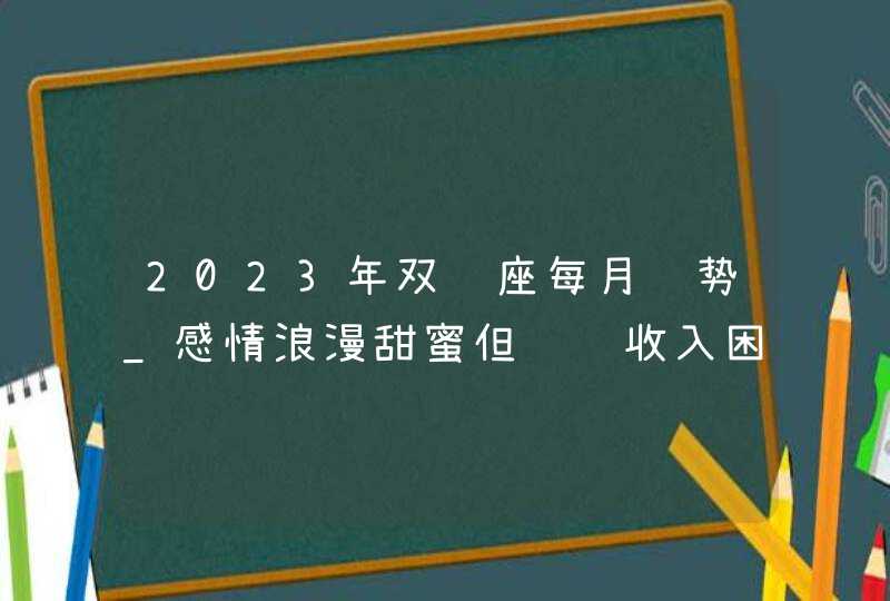 2023年双鱼座每月运势_感情浪漫甜蜜但财运收入困难