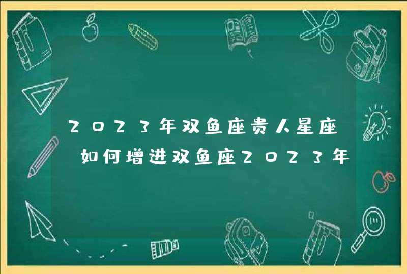 2023年双鱼座贵人星座_如何增进双鱼座2023年贵人运