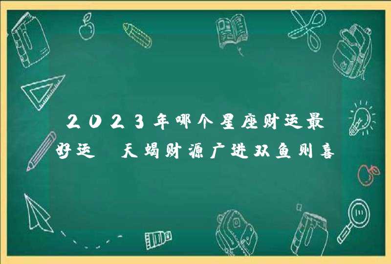 2023年哪个星座财运最好运_天蝎财源广进双鱼则喜事连连