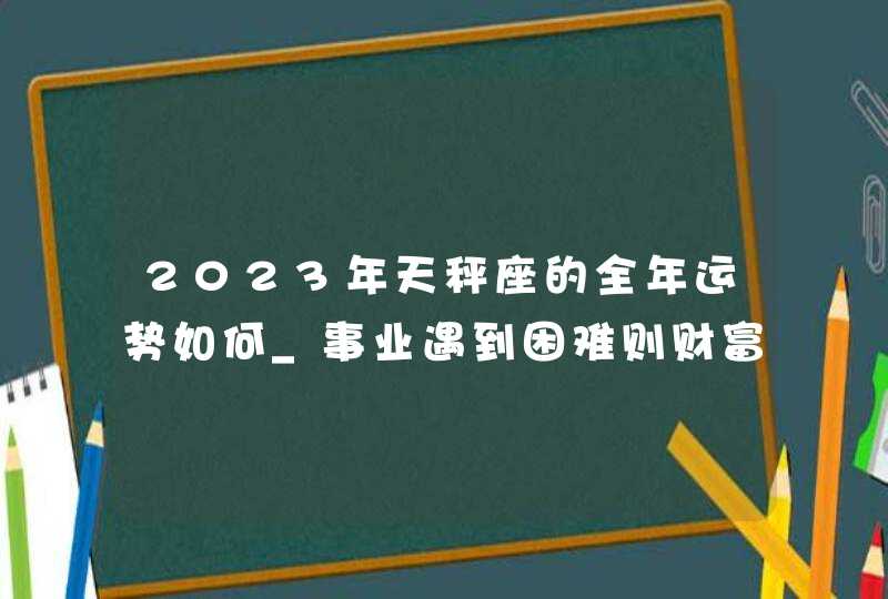 2023年天秤座的全年运势如何_事业遇到困难则财富不会轻松