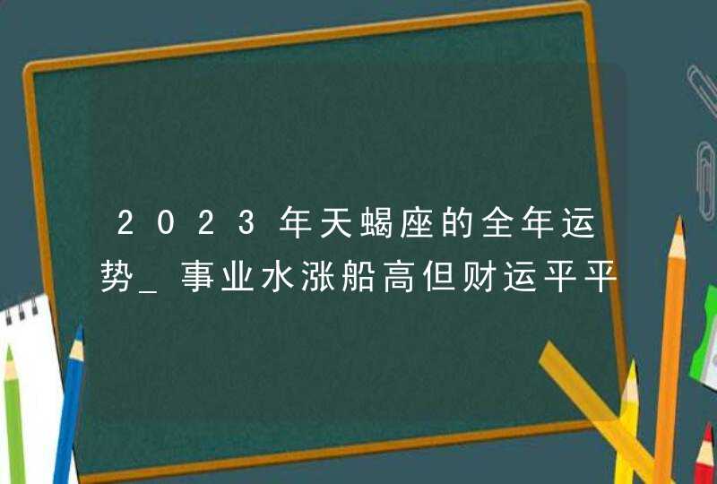 2023年天蝎座的全年运势_事业水涨船高但财运平平无奇