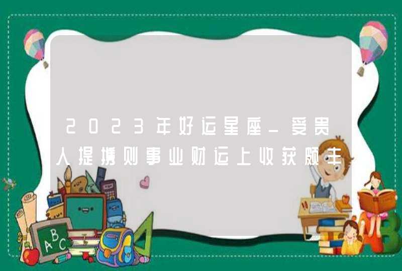 2023年好运星座_受贵人提携则事业财运上收获颇丰