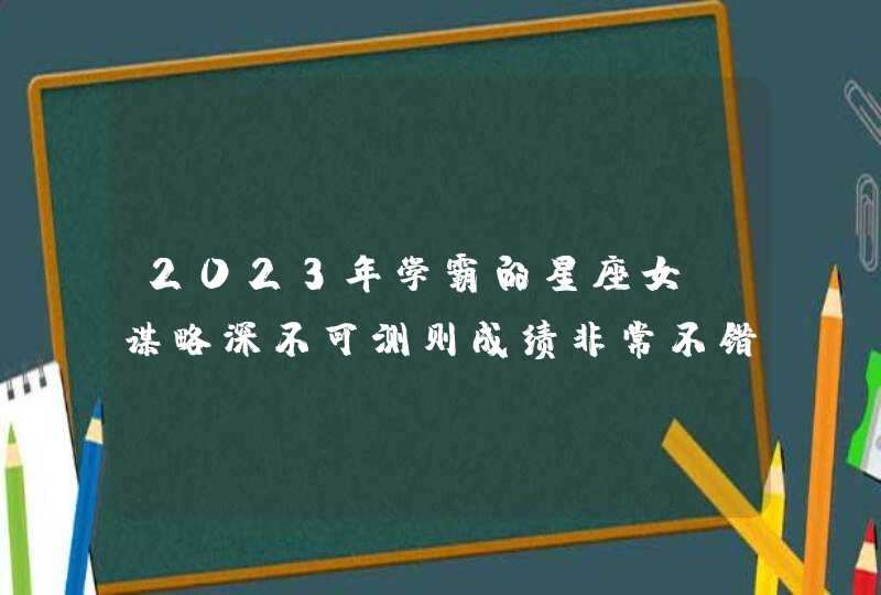 2023年学霸的星座女_谋略深不可测则成绩非常不错