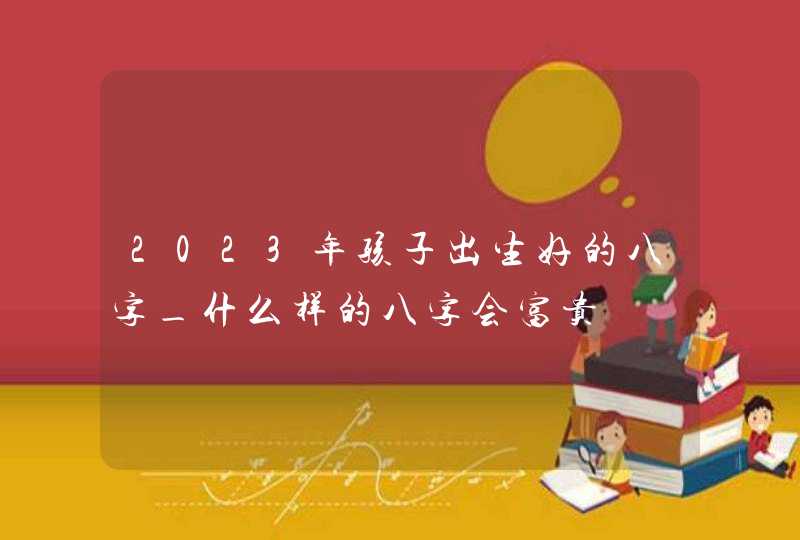 2023年孩子出生好的八字_什么样的八字会富贵