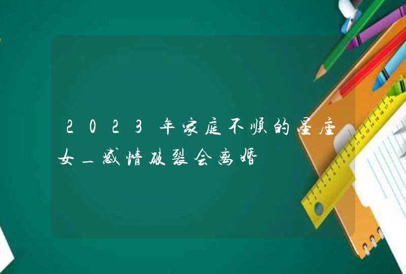 2023年家庭不顺的星座女_感情破裂会离婚