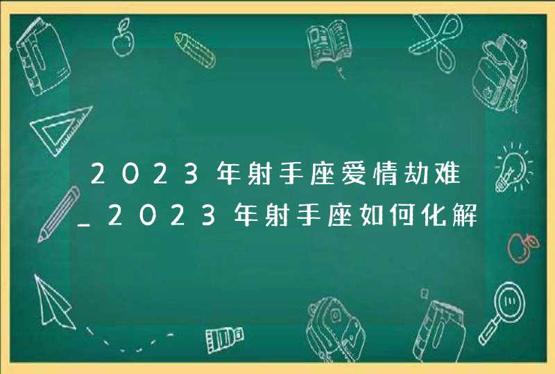 2023年射手座爱情劫难_2023年射手座如何化解爱情劫