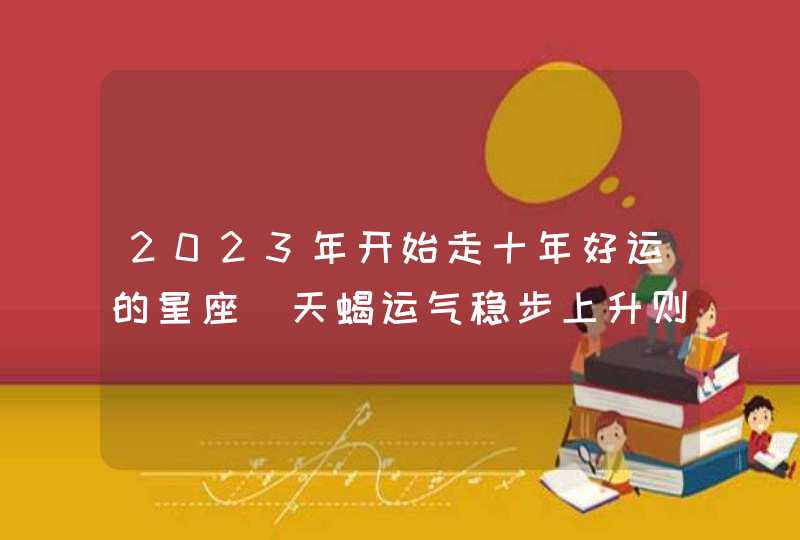 2023年开始走十年好运的星座_天蝎运气稳步上升则生活快乐