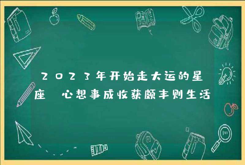 2023年开始走大运的星座_心想事成收获颇丰则生活幸福