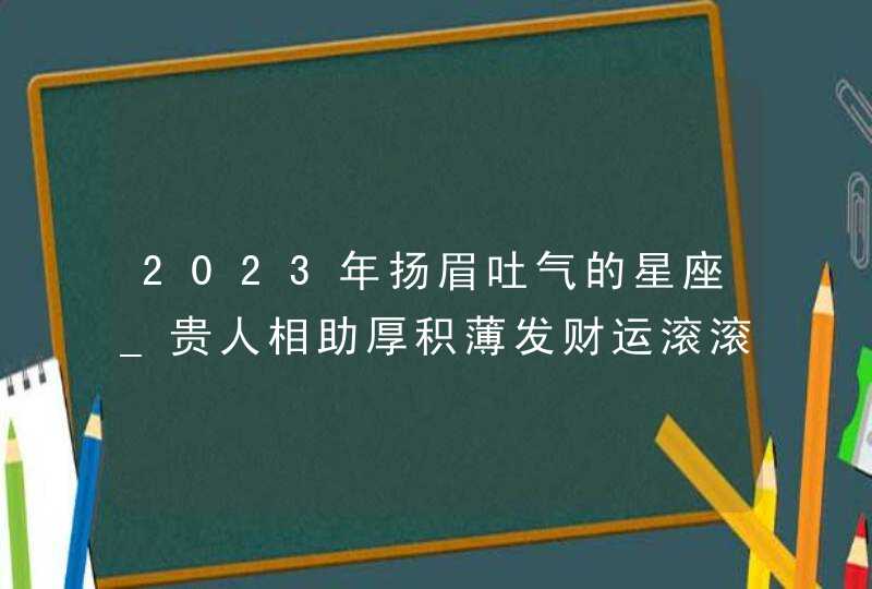 2023年扬眉吐气的星座_贵人相助厚积薄发财运滚滚