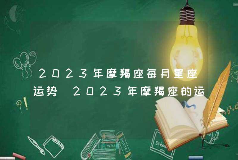 2023年摩羯座每月星座运势_2023年摩羯座的运势好不好