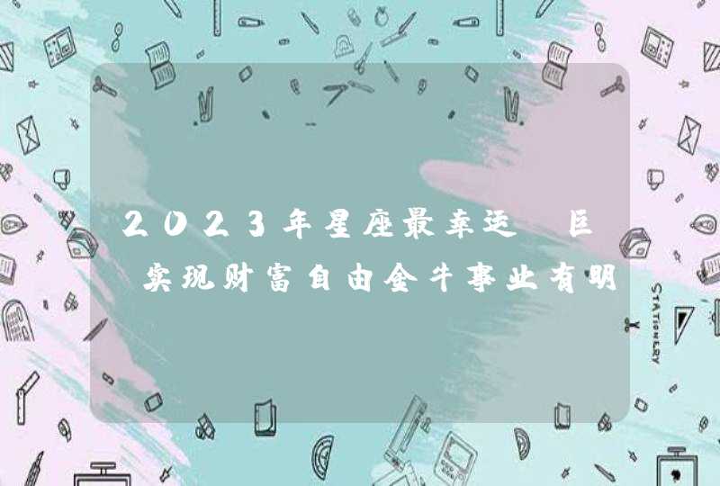 2023年星座最幸运_巨蟹实现财富自由金牛事业有明显提升