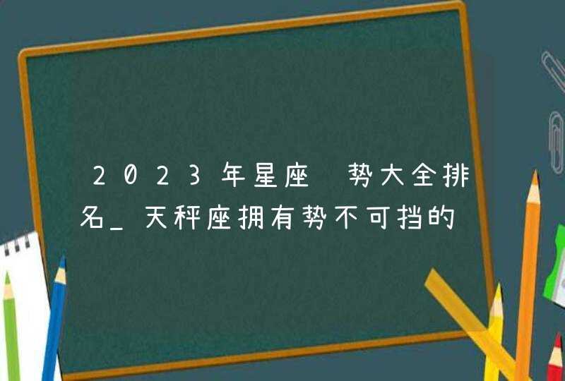 2023年星座运势大全排名_天秤座拥有势不可挡的运势