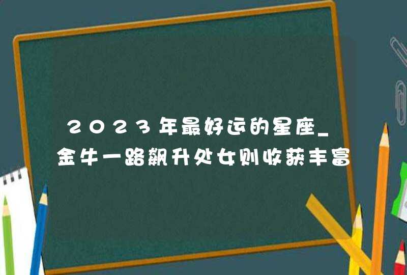 2023年最好运的星座_金牛一路飙升处女则收获丰富