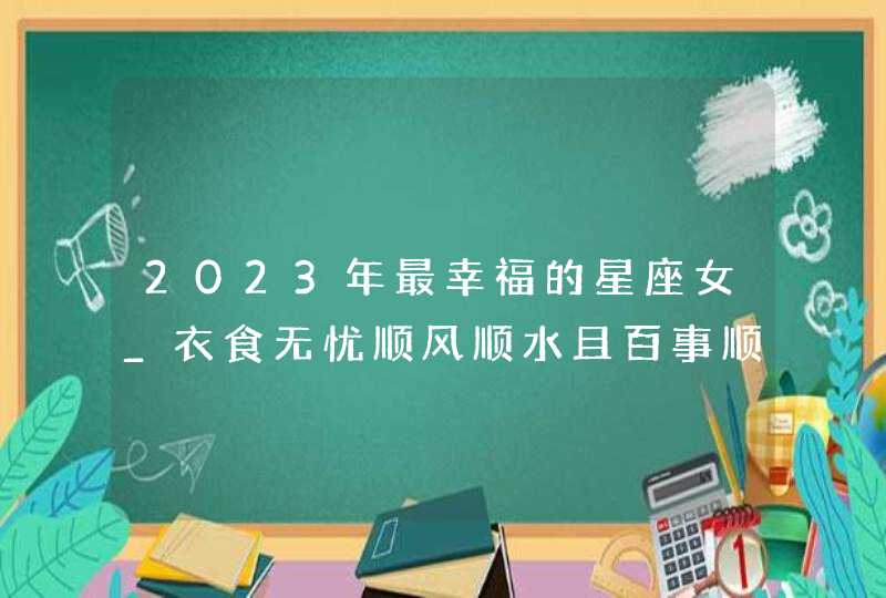 2023年最幸福的星座女_衣食无忧顺风顺水且百事顺利