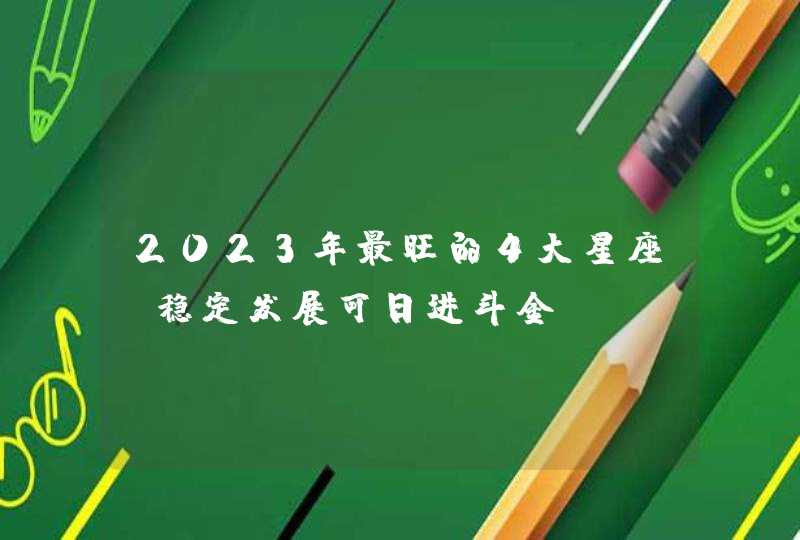 2023年最旺的4大星座_稳定发展可日进斗金