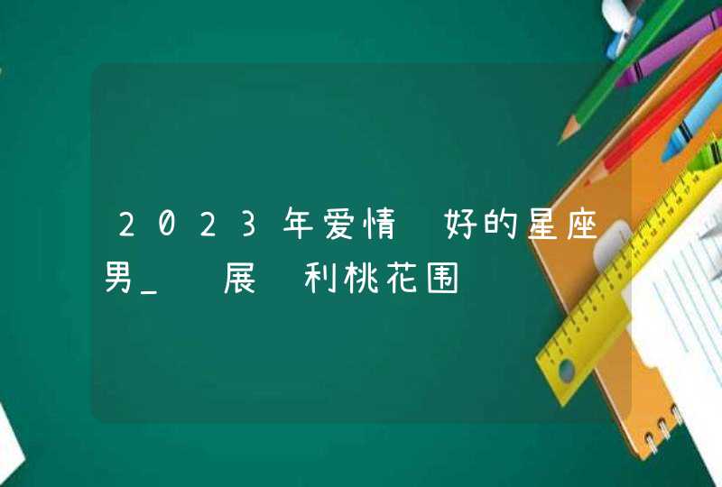 2023年爱情运好的星座男_进展顺利桃花围绕